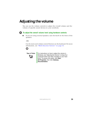 Page 4539www.gateway.com
Adjusting the volume
You can use the volume controls to adjust the overall volume and the 
volume of specific sound devices in your notebook.
To adjust the overall volume level using hardware controls:
■If you are using external speakers, turn the knob on the front of the 
speakers.
-OR-
Use the mute and volume control buttons on the keyboard. For more 
information, see “Multi-function buttons” on page 34.
Tips & TricksFor instructions on how to adjust the volume in 
Windows, see...