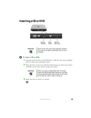 Page 4943www.gateway.com
Inserting a CD or DVD
To insert a CD or DVD:
1Press the eject button on the DVD drive. After the tray opens slightly, 
pull the disc tray completely open.
2Place the disc in the tray with the label facing up, then press down 
carefully on the disc until it snaps into place.
3Push the tray in until it is closed.
ImportantSome music CDs have copy protection software. 
You may not be able to play these CDs on your 
notebook.
ImportantWhen you place a single-sided disc in the tray, 
make...