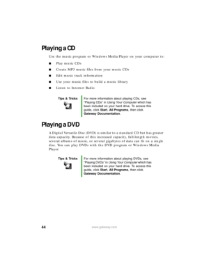 Page 5044www.gateway.com
Playing a CD
Use the music program or Windows Media Player on your computer to:
■Play music CDs
■Create MP3 music files from your music CDs
■Edit music track information
■Use your music files to build a music library
■Listen to Internet Radio
Playing a DVD
A Digital Versatile Disc (DVD) is similar to a standard CD but has greater 
data capacity. Because of this increased capacity, full-length movies, 
several albums of music, or several gigabytes of data can fit on a single 
disc. You...