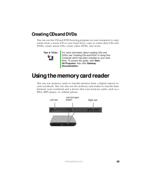 Page 5145www.gateway.com
Creating CDs and DVDs
You can use the CD and DVD burning program on your computer to copy 
tracks from a music CD to your hard drive, copy or create data CDs and 
DVDs, create music CDs, create video DVDs, and more.
Using the memory card reader
You can use memory cards to transfer pictures from a digital camera to 
your notebook. You can also use the memory card reader to transfer data 
between your notebook and a device that uses memory cards, such as a 
PDA, MP3 player, or cellular...