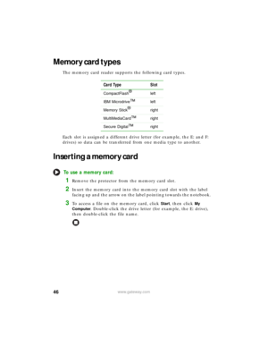 Page 5246www.gateway.com
Memory card types
The memory card reader supports the following card types.
Each slot is assigned a different drive letter (for example, the E: and F: 
drives) so data can be transferred from one media type to another.
Inserting a memory card
To use a memory card:
1Remove the protector from the memory card slot.
2Insert the memory card into the memory card slot with the label 
facing up and the arrow on the label pointing towards the notebook.
3To access a file on the memory card, click...