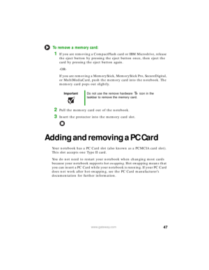 Page 5347www.gateway.com
To remove a memory card:
1If you are removing a CompactFlash card or IBM Microdrive, release 
the eject button by pressing the eject button once, then eject the 
card by pressing the eject button again.
-OR-
If you are removing a MemoryStick, MemoryStick Pro, SecureDigital, 
or MultiMediaCard, push the memory card into the notebook. The 
memory card pops out slightly.
2Pull the memory card out of the notebook.
3Insert the protector into the memory card slot.
Adding and removing a PC...