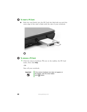 Page 5448www.gateway.com
To insert a PC Card:
■Push the card firmly into the PC Card slot label-side up until the 
outer edge of the card is flush with the side of your notebook.
To remove a PC Card:
1Click the remove hardware icon in the taskbar, the PC Card 
name, then click
Stop.
-OR-
Turn off your notebook.
ImportantIf the remove hardware icon does not appear on 
the taskbar, click the show hidden 
icons button. 