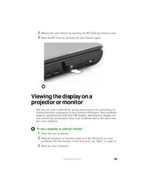 Page 5549www.gateway.com
2Release the eject button by pressing the PC Card eject button once.
3Eject the PC Card by pressing the eject button again.
Viewing the display on a 
projector or monitor
You can use your notebook for giving presentations by connecting an 
external monitor or projector to your monitor (VGA) port. Your notebook 
supports simultaneous LCD and CRT display. Simultaneous display lets 
you control the presentation from your notebook and at the same time 
face your audience.
To use a projector...