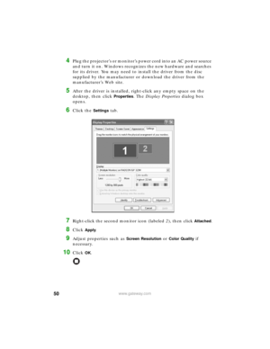 Page 5650www.gateway.com
4Plug the projector’s or monitor’s power cord into an AC power source 
and turn it on. Windows recognizes the new hardware and searches 
for its driver. You may need to install the driver from the disc 
supplied by the manufacturer or download the driver from the 
manufacturer’s Web site.
5After the driver is installed, right-click any empty space on the 
desktop, then click 
Properties. The Display Properties dialog box 
opens.
6Click the Settings tab.
7Right-click the second monitor...