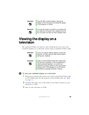 Page 5751www.gateway.com
Viewing the display on a 
television
The optional S-Video out jack on your notebook lets you view your 
notebook display on a television screen using a standard S-Video cable.
To view your notebook display on a television:
1With your notebook off, connect one end of a standard S-Video cable 
to the S-Video jack. For the location of the S-Video jack, see “Back” 
on page 13.
2Connect the other end of the cable to the Video in jack on your 
television or VCR.
3Turn on the television or...