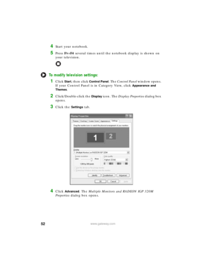 Page 5852www.gateway.com
4Start your notebook.
5Press FN+F4 several times until the notebook display is shown on 
your television.
To modify television settings:
1Click Start, then click Control Panel. The Control Panel window opens. 
If your Control Panel is in Category View, click 
Appearance and 
Themes
.
2Click/Double-click the Display icon. The Display Properties dialog box 
opens.
3Click the Settings tab.
4Click Advanced. The Multiple Monitors and RADEON IGP 320M 
Properties dialog box opens. 