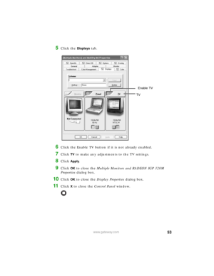 Page 5953www.gateway.com
5Click the Displays tab.
6Click the Enable TV button if it is not already enabled.
7Click TV to make any adjustments to the TV settings.
8Click Apply.
9Click OK to close the Multiple Monitors and RADEON IGP 320M 
Properties dialog box.
10Click OK to close the Display Properties dialog box.
11Click X to close the Control Panel window.
Enable TV
TV 