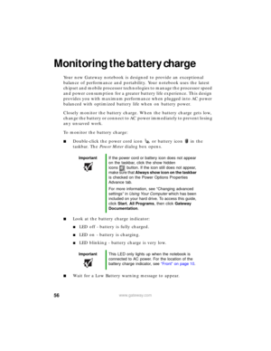Page 6256www.gateway.com
Monitoring the battery charge
Your new Gateway notebook is designed to provide an exceptional 
balance of performance and portability. Your notebook uses the latest 
chipset and mobile processor technologies to manage the processor speed 
and power consumption for a greater battery life experience. This design 
provides you with maximum performance when plugged into AC power 
balanced with optimized battery life when on battery power.
Closely monitor the battery charge. When the battery...
