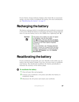 Page 6357www.gateway.com
If your battery charge indicator displays what looks like an inaccurate 
charge, you may need to recalibrate the battery. For more information, 
see “Recalibrating the battery” on page 57.
Recharging the battery
The battery recharges while it is installed and your notebook is connected 
to AC power. While the battery is recharging, the battery charge indicator 
turns on and the battery icon in the taskbar has a lightning bolt .
Recalibrating the battery
If your notebook unexpectedly...