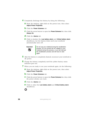 Page 6458www.gateway.com
4Completely discharge the battery by doing the following:
aFrom the desktop, right-click on the power icon, then select 
Adjust Power Properties.
bClick the Power Schemes tab.
cClick the arrow button to open the Power Schemes list, then click 
Always On.
dClick the Alarms tab.
eClick to deselect the Low battery alarm and Critical battery alarm 
checkboxes. Let the battery drain until your notebook 
automatically turns off.
5After the battery is completely drained, reconnect your...