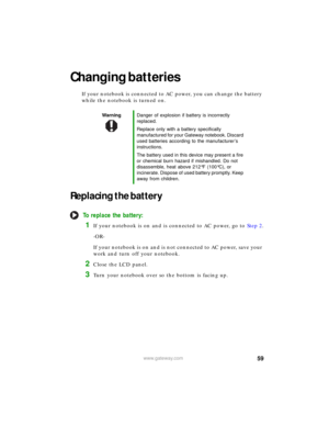 Page 6559www.gateway.com
Changing batteries
If your notebook is connected to AC power, you can change the battery 
while the notebook is turned on.
Replacing the battery
To replace the battery:
1If your notebook is on and is connected to AC power, go to Step 2.
-OR-
If your notebook is on and is not connected to AC power, save your 
work and turn off your notebook.
2Close the LCD panel.
3Turn your notebook over so the bottom is facing up.
WarningDanger of explosion if battery is incorrectly 
replaced.
Replace...