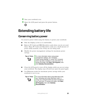Page 6761www.gateway.com
8Turn your notebook over.
9Open the LCD panel and press the power button.
Extending battery life
Conserving battery power
To conserve power while using the battery to power your notebook:
■Dim the display as low as is comfortable.
■Remove PC Cards and IBM Microdrive cards when you do not need 
them. Many PC Cards and Microdrive cards use a small amount of 
power while inserted, even if they are not being used.
■Modify the power management settings for maximum power 
savings.
■Close the...