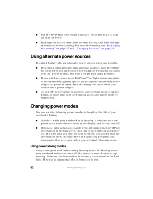 Page 6862www.gateway.com
■Use the DVD drive only when necessary. These drives use a large 
amount of power.
■Recharge the battery often, take an extra battery, and fully recharge 
the batteries before traveling. For more information, see “Recharging 
the battery” on page 57 and “Changing batteries” on page 59.
Using alternate power sources
To extend battery life, use alternate power sources whenever possible.
■If traveling internationally, take electrical adapters. Save the battery 
for times when you cannot...