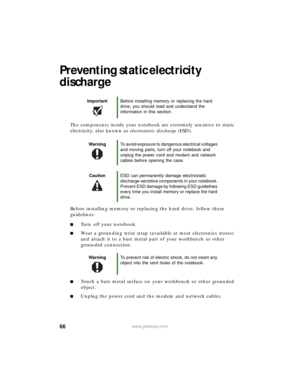 Page 7266www.gateway.com
Preventing static electricity 
discharge
The components inside your notebook are extremely sensitive to static 
electricity, also known as electrostatic discharge (ESD).
Before installing memory or replacing the hard drive, follow these 
guidelines:
■Turn off your notebook.
■Wear a grounding wrist strap (available at most electronics stores) 
and attach it to a bare metal part of your workbench or other 
grounded connection.
■Touch a bare metal surface on your workbench or other...