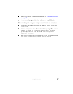 Page 7367www.gateway.com
■Remove the battery. For more information, see “Changing batteries” 
on page 59.
■Disconnect all peripheral devices and remove any PC Cards.
Before working with computer components, follow these guidelines:
■Avoid static-causing surfaces such as carpeted floors, plastic, and 
packing foam.
■Remove components from their antistatic bags only when you are 
ready to use them. Do not lay components on the outside of 
antistatic bags because only the inside of the bags provide 
electrostatic...