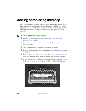 Page 7468www.gateway.com
Adding or replacing memory
Your notebook uses memory modules called SO-DIMMs (Small Outline 
Dual Inline Memory Modules). The modules are available in various 
capacities and any module can be placed in the slot. Use only memory 
modules designed for your Gateway notebook for upgrading your 
memory.
To add or replace memory modules:
1Follow the instructions under “Preventing static electricity 
discharge” on page 66.
2Turn off your notebook, disconnect the AC adapter and modem and...