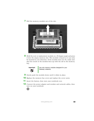 Page 7569www.gateway.com
7Pull the memory module out of the slot.
8Hold the new or replacement module at a 30-degree angle and press 
it into the empty memory slot. This module is keyed so it can only 
be inserted in one direction. If the module does not fit, make sure 
that the notch in the module lines up with the tab in the memory 
bay.
9Gently push the module down until it clicks in place.
10Replace the memory bay cover and replace the cover screw.
11Insert the battery, then turn your notebook over....