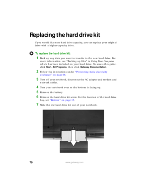Page 7670www.gateway.com
Replacing the hard drive kit
If you would like more hard drive capacity, you can replace your original 
drive with a higher-capacity drive.
To replace the hard drive kit:
1Back up any data you want to transfer to the new hard drive. For 
more information, see “Backing up files” in Using Your Computer 
which has been included on your hard drive. To access this guide, 
click 
Start, All Programs, then click Gateway Documentation.
2Follow the instructions under “Preventing static...