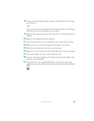 Page 7771www.gateway.com
8If your new hard drive already includes the hard drive kit bracket, 
go to Step 13.
-OR-
If you need to move the hard drive kit bracket from your old hard 
drive kit to your new hard drive, go to Step 9.
9Remove the screws that secure the hard drive to the hard drive kit 
bracket.
10Remove the bracket from the old drive.
11Insert the new drive into the bracket so the screw holes line up.
12Replace the two screws that secure the bracket to the drive.
13Slide the new hard drive kit into...