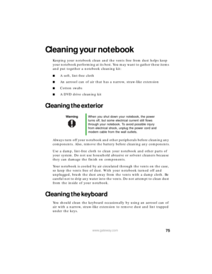 Page 8175www.gateway.com
Cleaning your notebook
Keeping your notebook clean and the vents free from dust helps keep 
your notebook performing at its best. You may want to gather these items 
and put together a notebook cleaning kit:
■A soft, lint-free cloth
■An aerosol can of air that has a narrow, straw-like extension
■Cotton swabs
■A DVD drive cleaning kit
Cleaning the exterior
Always turn off your notebook and other peripherals before cleaning any 
components. Also, remove the battery before cleaning any...