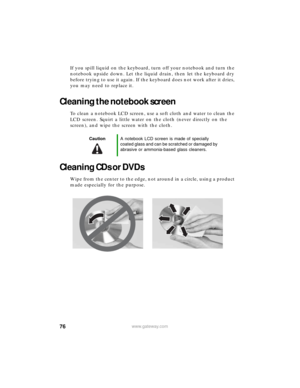 Page 8276www.gateway.com
If you spill liquid on the keyboard, turn off your notebook and turn the 
notebook upside down. Let the liquid drain, then let the keyboard dry 
before trying to use it again. If the keyboard does not work after it dries, 
you may need to replace it.
Cleaning the notebook screen
To clean a notebook LCD screen, use a soft cloth and water to clean the 
LCD screen. Squirt a little water on the cloth (never directly on the 
screen), and wipe the screen with the cloth.
Cleaning CDs or DVDs...