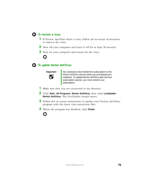 Page 8579www.gateway.com
To remove a virus:
1If Norton AntiVirus finds a virus, follow all on-screen instructions 
to remove the virus.
2Turn off your computer and leave it off for at least 30 seconds.
3Turn on your computer and rescan for the virus.
To update Norton AntiVirus:
1Make sure that you are connected to the Internet.
2Click Start, All Programs, Norton AntiVirus, then click LiveUpdate - 
Norton AntiVirus
. The LiveUpdate wizard opens.
3Follow the on-screen instructions to update your Norton AntiVirus...
