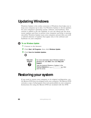 Page 8680www.gateway.com
Updating Windows
Windows Update is the online extension of Windows that helps you to 
keep your computer up-to-date. Use Windows Update to choose updates 
for your computer’s operating system, software, and hardware. New 
content is added to the site regularly, so you can always get the most 
recent updates and fixes to protect your computer and keep it running 
smoothly. Windows Update scans your computer and provides you with 
a tailored selection of updates that apply only to the...