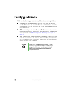 Page 8882www.gateway.com
Safety guidelines
While troubleshooting your notebook, follow these safety guidelines:
■Never remove the memory bay cover or hard drive while your 
notebook is turned on, while the battery is installed, and while the 
modem cable, network cable, and AC power adapter are connected 
to your notebook.
■Make sure that you are correctly grounded before accessing internal 
components. For more information about preventing damage from 
static electricity, see “Preventing static electricity...