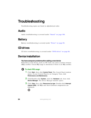 Page 9084www.gateway.com
Troubleshooting
Troubleshooting topics are listed in alphabetical order.
Audio
Audio troubleshooting is covered under “Sound” on page 100.
Battery
Battery troubleshooting is covered under “Power” on page 98.
CD drives
CD drive troubleshooting is covered under “DVD drives” on page 86.
Device installation
You have computer problems after adding a new device
Sometimes a new device, such as a PC Card, can cause a system resource 
(IRQ) conflict. Check IRQ usage to determine if there is an...