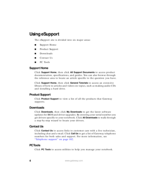 Page 104www.gateway.com
Using eSupport
The eSupport site is divided into six major areas:
■Support Home
■Product Support
■Downloads
■Contact Us
■PC Tools
Support Home
Click Support Home, then click All Support Documents to access product 
documentation, specifications, and guides. You can also browse through 
the reference area to locate an article specific to the question you have.
Click 
Support Home, then click General Tutorials to access an extensive 
library of how-to articles and videos on topics, such as...