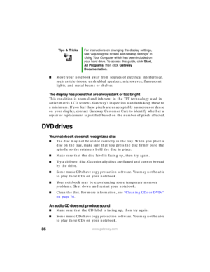 Page 9286www.gateway.com
■Move your notebook away from sources of electrical interference, 
such as televisions, unshielded speakers, microwaves, fluorescent 
lights, and metal beams or shelves.
The display has pixels that are always dark or too bright
This condition is normal and inherent in the TFT technology used in 
active-matrix LCD screens. Gateway’s inspection standards keep these to 
a minimum. If you feel these pixels are unacceptably numerous or dense 
on your display, contact Gateway Customer Care to...