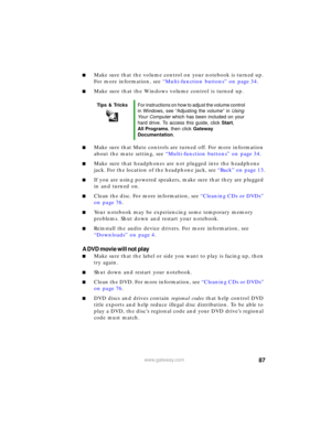 Page 9387www.gateway.com
■Make sure that the volume control on your notebook is turned up. 
For more information, see “Multi-function buttons” on page 34.
■Make sure that the Windows volume control is turned up.
■Make sure that Mute controls are turned off. For more information 
about the mute setting, see “Multi-function buttons” on page 34.
■Make sure that headphones are not plugged into the headphone 
jack. For the location of the headphone jack, see “Back” on page 13.
■If you are using powered speakers,...