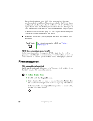 Page 9488www.gateway.com
The regional code on your DVD drive is determined by your 
notebook’s delivery address. The regional code for the United States 
a n d  C a n a d a  i s 1 .  T h e  r e g io n a l  c o d e  f o r  M e x i c o  i s 4 .  Yo u r  D V D  d r i v e ’s  
regional code must match the regional code of the disc. The regional 
code for the disc is on the disc, disc documentation, or packaging.
If the DVD movie does not play, the disc’s regional code and your 
DVD drive’s regional code may not...