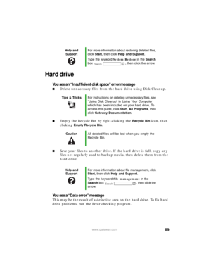 Page 9589www.gateway.com
Hard drive
You see an “Insufficient disk space” error message
■Delete unnecessary files from the hard drive using Disk Cleanup.
■Empty the Recycle Bin by right-clicking the Recycle Bin icon, then 
clicking 
Empty Recycle Bin.
■Save your files to another drive. If the hard drive is full, copy any 
files not regularly used to backup media, then delete them from the 
hard drive.
You see a “Data error” message
This may be the result of a defective area on the hard drive. To fix hard 
drive...