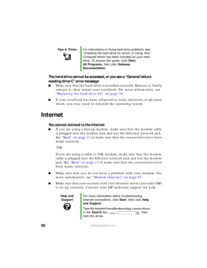 Page 9690www.gateway.com
The hard drive cannot be accessed, or you see a “General failure 
reading drive C” error message
■Make sure that the hard drive is installed correctly. Remove it, firmly 
reinsert it, then restart your notebook. For more information, see 
“Replacing the hard drive kit” on page 70.
■If your notebook has been subjected to static electricity or physical 
shock, you may need to reinstall the operating system.
Internet
You cannot connect to the Internet
■If you are using a dial-up modem,...