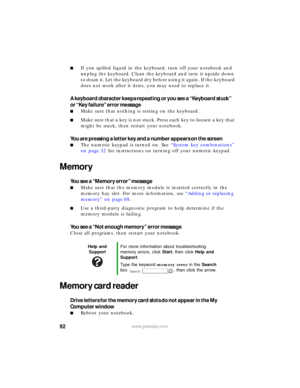 Page 9892www.gateway.com
■If you spilled liquid in the keyboard, turn off your notebook and 
unplug the keyboard. Clean the keyboard and turn it upside down 
to drain it. Let the keyboard dry before using it again. If the keyboard 
does not work after it dries, you may need to replace it.
A keyboard character keeps repeating or you see a “Keyboard stuck” 
or “Key failure” error message
■Make sure that nothing is resting on the keyboard.
■Make sure that a key is not stuck. Press each key to loosen a key that...