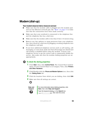 Page 9993www.gateway.com
Modem (dial-up)
Your modem does not dial or does not connect
■Make sure that the modem cable is plugged into the modem jack 
and not the Ethernet network jack. See “Back” on page 13 to make 
sure that the connections have been made correctly.
■Make sure that your notebook is connected to the telephone line 
and the telephone line has a dial tone.
■Make sure that the modem cable is less than 6 feet (1.8 meters) long.
■Remove any line splitters or surge protectors from your telephone...