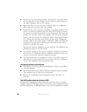 Page 10094www.gateway.com
■Disconnect any answering machine, fax machine, or printer that is 
on the same line as the modem. Do not connect these devices to 
the same telephone line as the modem.
■Make sure that you are not using a digital, rollover, or PBX line. 
These lines do not work with your modem.
■Check for line noise (scratchy, crackling, or popping sounds). Line 
noise is a common problem that can cause the modem to connect 
at a slower rate, abort downloads, or even disconnect. The faster the 
modem,...