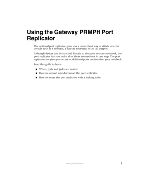 Page 11www.gateway.com
Using the Gateway PRMPH Port 
Replicator
The optional port replicator gives you a convenient way to attach external 
devices such as a monitor, a full-size keyboard, or an AC adapter.
Although devices can be attached directly to the ports on your notebook, the 
port replicator lets you make all of those connections in one step. The port 
replicator also gives you access to additional ports not found on your notebook.
Read this guide to learn:
■Where ports and jacks are located
■How to...