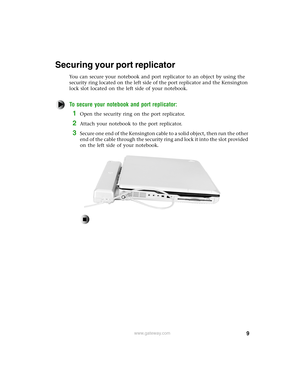 Page 99www.gateway.com
Securing your port replicator
You can secure your notebook and port replicator to an object by using the 
security ring located on the left side of the port replicator and the Kensington 
lock slot located on the left side of your notebook.
To secure your notebook and port replicator:
1Open the security ring on the port replicator.
2Attach your notebook to the port replicator.
3Secure one end of the Kensington cable to a solid object, then run the other 
end of the cable through the...