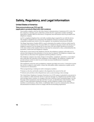 Page 1010www.gateway.com
Safety, Regulatory, and Legal Information
United States of America
Telecommunications per FCC part 68 
(applicable to products fitted with USA modems)
Your modem complies with Part 68 of the Federal Communications Commission (FCC) rules. On 
the computer or modem card is a label that contains the FCC registration number and Ringer 
Equivalence Number (REN) for this device. If requested, this information must be provided to the 
telephone company.
An FCC-compliant telephone line cord...