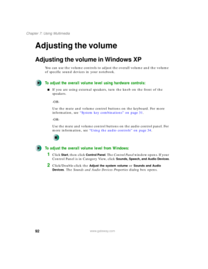 Page 10292
Chapter 7: Using Multimedia
www.gateway.com
Adjusting the volume
Adjusting the volume in Windows XP
You can use the volume controls to adjust the overall volume and the volume 
of specific sound devices in your notebook.
To adjust the overall volume level using hardware controls:
■If you are using external speakers, turn the knob on the front of the 
speakers.
-OR-
Use the mute and volume control buttons on the keyboard. For more 
information, see “System key combinations” on page 31.
-OR-
Use the...
