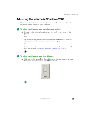 Page 10595
Adjusting the volume
www.gateway.com
Adjusting the volume in Windows 2000
You can use the volume controls to adjust the overall volume and the volume 
of specific sound devices in your notebook.
To adjust overall volume level using hardware controls:
■If you are using external speakers, turn the knob on the front of the 
speakers.
-OR-
Use the mute and volume control buttons on the keyboard. For more 
information, see “System key combinations” on page 31.
-OR-
Use the mute and volume control buttons...