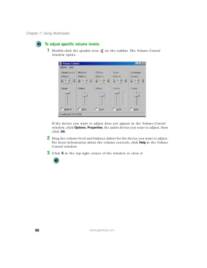 Page 10696
Chapter 7: Using Multimedia
www.gateway.com
To adjust specific volume levels:
1Double-click the speaker icon on the taskbar. The Vo l u m e  C o n t r o l 
window opens.
If the device you want to adjust does not appear in the Vo l u m e  C o n t r o l 
window, click 
Options, Properties, the audio device you want to adjust, then 
click 
OK.
2Drag the volume level and balance sliders for the device you want to adjust. 
For more information about the volume controls, click 
Help in the Vo l u m e...