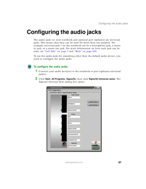 Page 10797
Configuring the audio jacks
www.gateway.com
Configuring the audio jacks
The audio jacks on your notebook and optional port replicator are universal 
jacks. This means that they can be used for more than one purpose. For 
example, universal jack 1 on the notebook can be a microphone jack, a stereo 
in jack, or a stereo out jack. For more information on how each jack can be 
used, see “Left Side” on page 3 and “Back” on page 269.
To use the audio jacks for something other than the default audio device,...