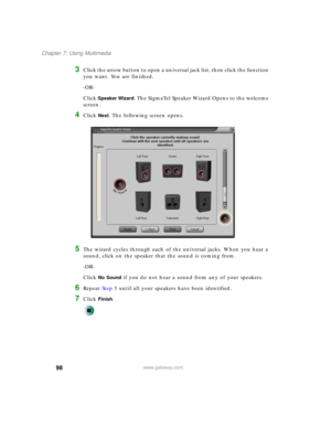 Page 10898
Chapter 7: Using Multimedia
www.gateway.com
3Click the arrow button to open a universal jack list, then click the function 
you want. You are finished.
-OR-
Click 
Speaker Wizard. The SigmaTel Speaker Wizard Opens to the welcome 
screen.
4Click Next. The following screen opens.
5The wizard cycles through each of the universal jacks. When you hear a 
sound, click on the speaker that the sound is coming from.
-OR-
Click 
No Sound if you do not hear a sound from any of your speakers.
6Repeat Step 5 until...