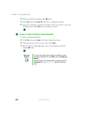 Page 110100
Chapter 7: Using Multimedia
www.gateway.com
4When you finish recording, click (stop).
5Click File, then click Save As. The Save As dialog box opens.
6Name the recording, specify the location where you want to save the 
recording, then click 
Save. The recording is saved.
To play an audio recording in Sound Recorder:
1Open the Sound Recorder.
2Click File, then click Open. The Open dialog box opens.
3Click the file you want to play, then click Open.
4Play the file by clicking (play), then stop playing...