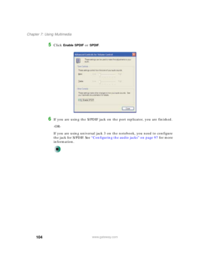 Page 114104
Chapter 7: Using Multimedia
www.gateway.com
5Click Enable SPDIF or SPDIF.
6If you are using the S/PDIF jack on the port replicator, you are finished.
-OR-
If you are using universal jack 3 on the notebook, you need to configure 
the jack for S/PDIF. See “Configuring the audio jacks” on page 97 for more 
information. 