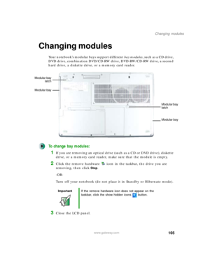 Page 115105
Changing modules
www.gateway.com
Changing modules
Your notebook’s modular bays support different bay modules,  s u c h  a s  a  C D  d r i v e ,  
DVD drive, combination DVD/CD-RW drive, DVD-RW/CD-RW drive, a second 
hard drive, a diskette drive, or a memory card reader.
To change bay modules:
1If you are removing an optical drive (such as a CD or DVD drive), diskette 
drive, or a memory card reader, make sure that the module is empty.
2Click the remove hardware icon in the taskbar, the drive you are...